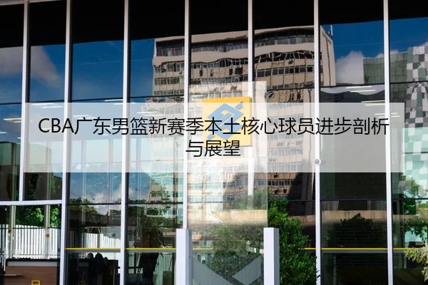 CBA广东男篮新赛季本土核心球员进步剖析与展望